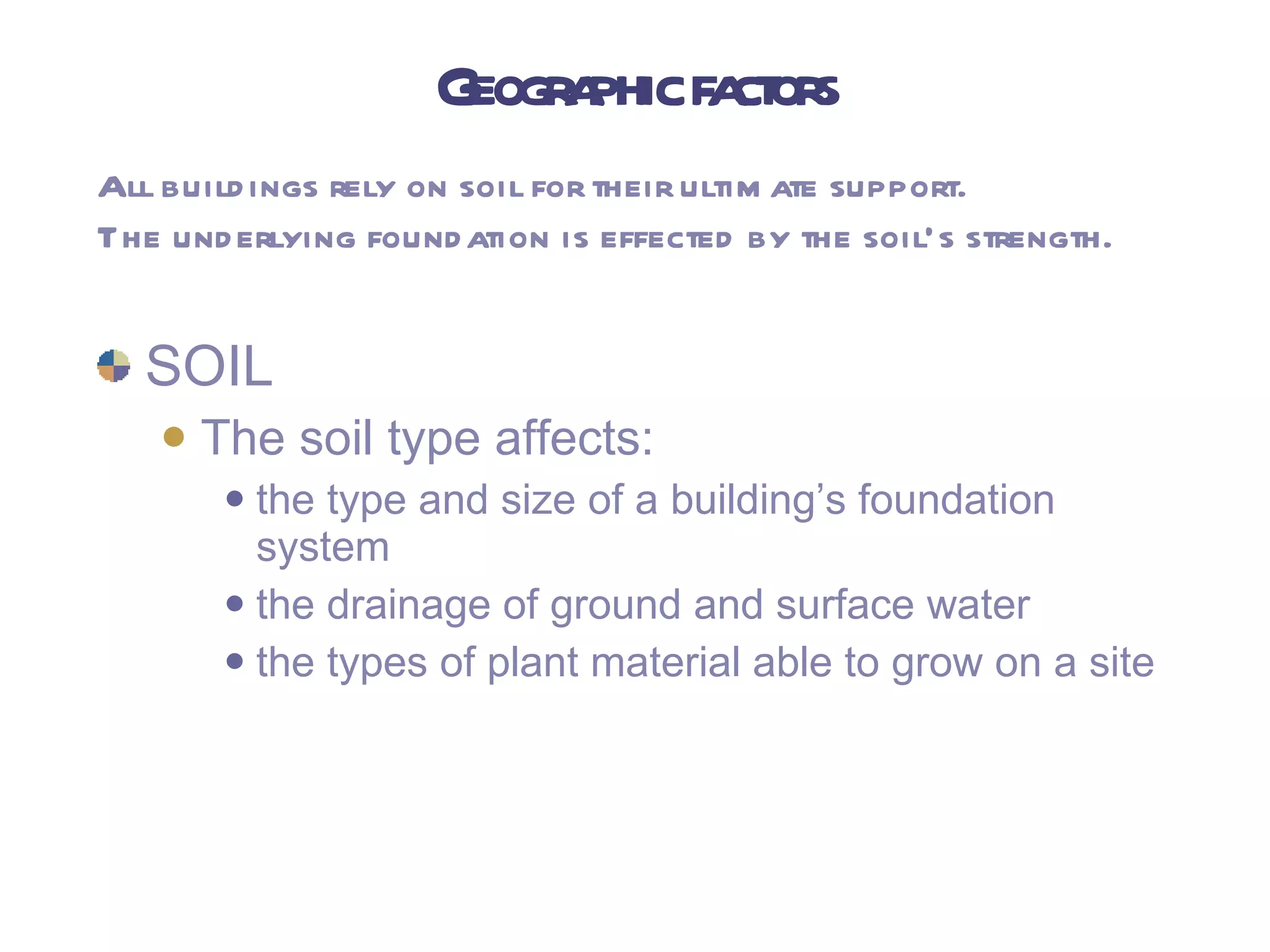 Geographic factors SOIL The soil type affects: the type and size of a building’s foundation system the drainage of ground and surface water the types of plant material able to grow on a site All buildings rely on soil for their ultimate support. The underlying foundation is effected by the soil’s strength. 