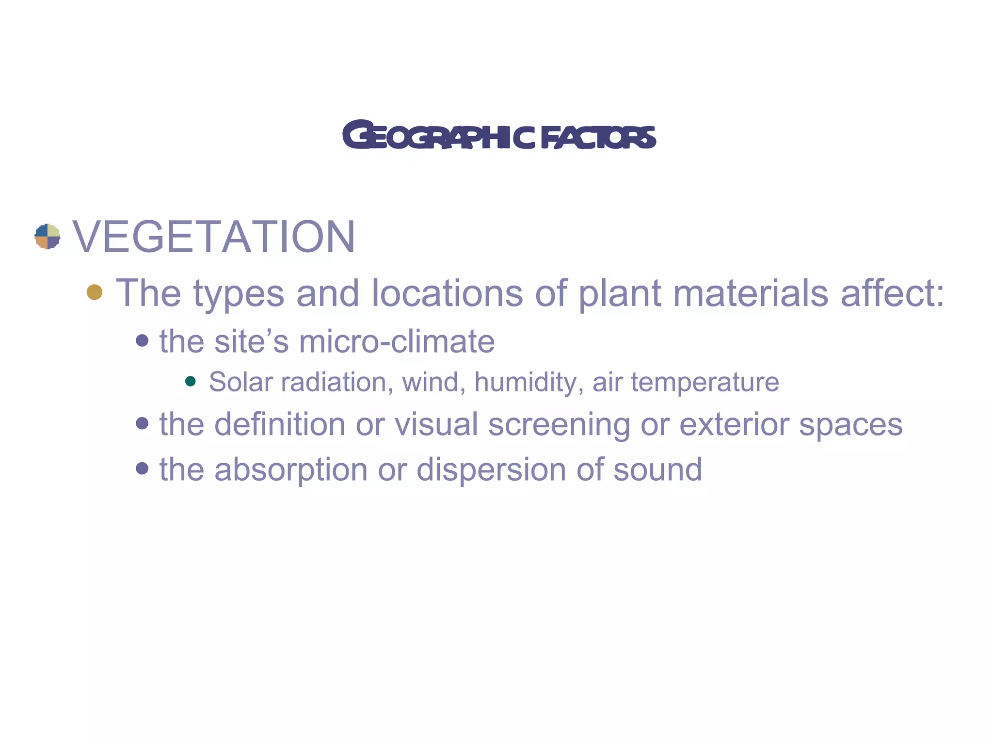 Geographic factors VEGETATION The types and locations of plant materials affect: the site’s micro-climate Solar radiation, wind, humidity, air temperature the definition or visual screening or exterior spaces the absorption or dispersion of sound 