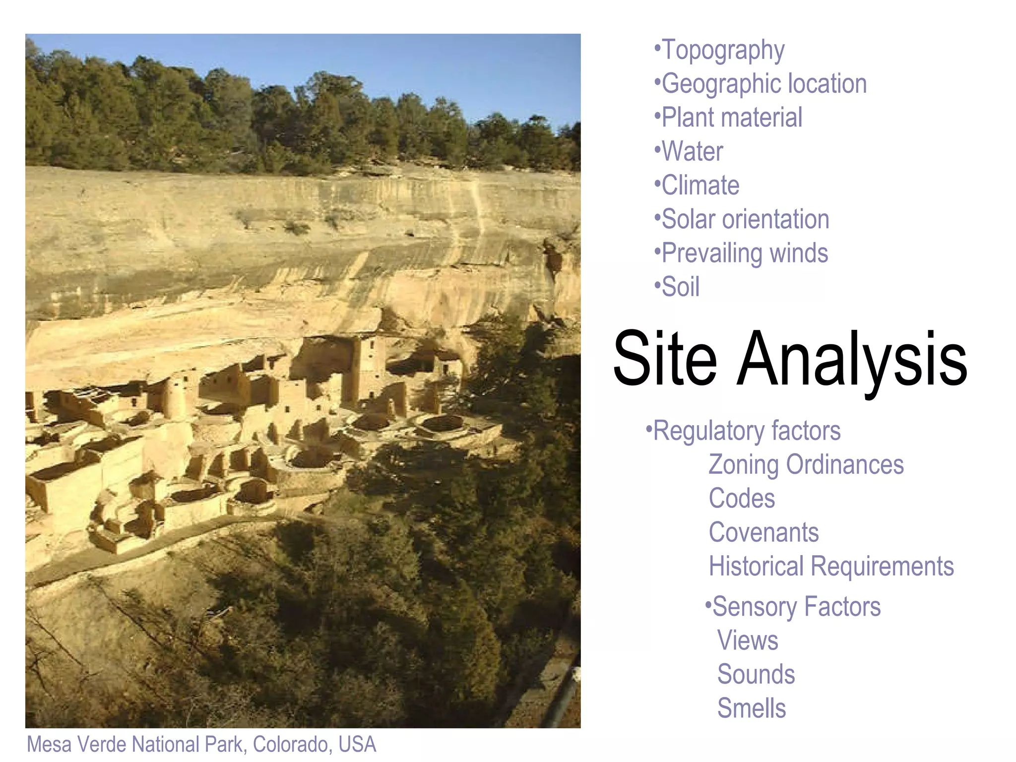 Site Analysis Topography Geographic location Plant material Water Climate Solar orientation Prevailing winds Soil Regulatory factors Zoning Ordinances Codes Covenants Historical Requirements Mesa Verde National Park, Colorado, USA Sensory Factors Views Sounds Smells 