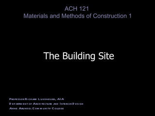 The Building Site Professor Richard Luxenburg, AIA Department of Architecture and Interior Design Anne Arundel Community College ACH 121  Materials and Methods of Construction 1 