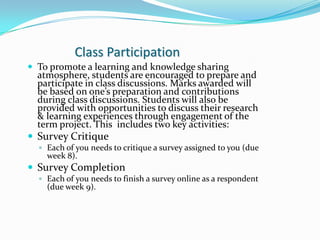 Class Participation
 To promote a learning and knowledge sharing
  atmosphere, students are encouraged to prepare and
  participate in class discussions. Marks awarded will
  be based on one’s preparation and contributions
  during class discussions. Students will also be
  provided with opportunities to discuss their research
  & learning experiences through engagement of the
  term project. This includes two key activities:
 Survey Critique
   Each of you needs to critique a survey assigned to you (due
    week 8).
 Survey Completion
   Each of you needs to finish a survey online as a respondent
    (due week 9).
 