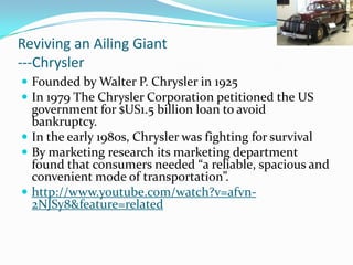 Reviving an Ailing Giant
---Chrysler
 Founded by Walter P. Chrysler in 1925
 In 1979 The Chrysler Corporation petitioned the US
  government for $US1.5 billion loan to avoid
  bankruptcy.
 In the early 1980s, Chrysler was fighting for survival
 By marketing research its marketing department
  found that consumers needed “a reliable, spacious and
  convenient mode of transportation”.
 http://www.youtube.com/watch?v=afvn-
  2NJSy8&feature=related
 