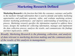 Marketing Research Defined
  Marketing Research is the function that links the consumer, customer, and public
  to the marketer through information that is used to identify and define marketing
  opportunities and problems; generate, refine, and evaluate marketing actions;
  monitor marketing performance; and improve understanding of marketing as a
  process. Marketing research specifies the information required to address these
  issues, designs the method for collecting information, manages and implements
  the data collection process, analyzes the results, and communicates the findings
  and their implications. (AMA)
Broadly, Marketing Research is the planning, collection, and analysis
of data relevant to marketing decision making and the communication
of the results of this analysis to management.
 