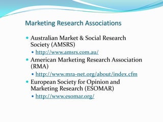 Marketing Research Associations

 Australian Market & Social Research
 Society (AMSRS)
   http://www.amsrs.com.au/
 American Marketing Research Association
 (RMA)
   http://www.mra-net.org/about/index.cfm
 European Society for Opinion and
 Marketing Research (ESOMAR)
   http://www.esomar.org/
 