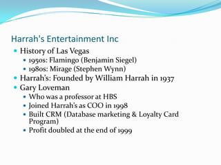 Harrah's Entertainment Inc
 History of Las Vegas
    1950s: Flamingo (Benjamin Siegel)
    1980s: Mirage (Stephen Wynn)
 Harrah’s: Founded by William Harrah in 1937
 Gary Loveman
    Who was a professor at HBS
    Joined Harrah’s as COO in 1998
    Built CRM (Database marketing & Loyalty Card
     Program)
    Profit doubled at the end of 1999
 