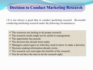 Decision to Conduct Marketing Research

• It is not always a good idea to conduct marketing research. Reconsider
conducting marketing research under the following circumstances:


   The resources are lacking to do proper research;
   The research results might not be useful to management;
   The opportunity has passed;
   The decision has already been made;
   Managers cannot agree on what they need to know to make a decision;
   Decision-making information already exists;
   The research cost outweighs the benefits of the research;
   You do not have the time to do the research right;
 