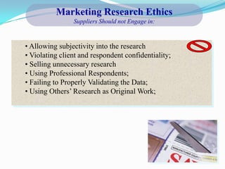 Marketing Research Ethics
                Suppliers Should not Engage in:



• Allowing subjectivity into the research
• Violating client and respondent confidentiality;
• Selling unnecessary research
• Using Professional Respondents;
• Failing to Properly Validating the Data;
• Using Others’ Research as Original Work;
 