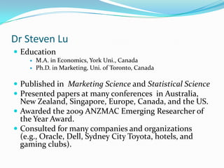 Dr Steven Lu
 Education
       M.A. in Economics, York Uni., Canada
       Ph.D. in Marketing, Uni. of Toronto, Canada

 Published in Marketing Science and Statistical Science
 Presented papers at many conferences in Australia,
  New Zealand, Singapore, Europe, Canada, and the US.
 Awarded the 2009 ANZMAC Emerging Researcher of
  the Year Award.
 Consulted for many companies and organizations
  (e.g., Oracle, Dell, Sydney City Toyota, hotels, and
  gaming clubs).
 