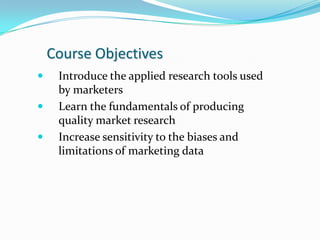Course Objectives
    Introduce the applied research tools used
     by marketers
    Learn the fundamentals of producing
     quality market research
    Increase sensitivity to the biases and
     limitations of marketing data
 