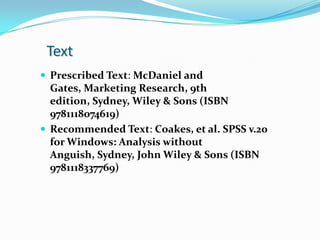 Text
 Prescribed Text: McDaniel and
  Gates, Marketing Research, 9th
  edition, Sydney, Wiley & Sons (ISBN
  9781118074619)
 Recommended Text: Coakes, et al. SPSS v.20
  for Windows: Analysis without
  Anguish, Sydney, John Wiley & Sons (ISBN
  9781118337769)
 