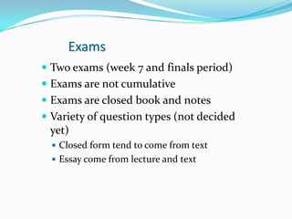 Exams
 Two exams (week 7 and finals period)
 Exams are not cumulative
 Exams are closed book and notes
 Variety of question types (not decided
  yet)
   Closed form tend to come from text
   Essay come from lecture and text
 