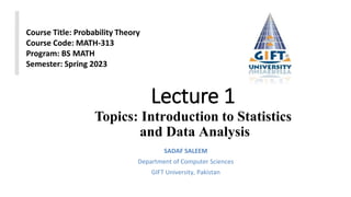 Lecture 1
Topics: Introduction to Statistics
and Data Analysis
SADAF SALEEM
Department of Computer Sciences
GIFT University, Pakistan
Course Title: Probability Theory
Course Code: MATH-313
Program: BS MATH
Semester: Spring 2023
 