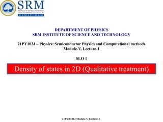 Density of states in 2D (Qualitative treatment)
21PYB102J Module-V Lecture-1
DEPARTMENT OF PHYSICS
SRM INSTITUTE OF SCIENCE AND TECHNOLOGY
21PY102J – Physics: Semiconductor Physics and Computational methods
Module-V, Lecture-1
SLO 1
 