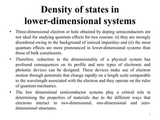 Density of states in
lower-dimensional systems
• Three-dimensional electron or hole obtained by doping semiconductors are
not ideal for studying quantum effects for two reasons: (i) they are strongly
disordered owing to the background of ionized impurities and (ii) the most
quantum effects are more pronounced in lower-dimensional systems than
those of bulk constituents.
• Therefore, reduction in the dimensionality of a physical system has
profound consequences on its profile and new types of electronic and
photonic devices can be designed. These devices make use of electron
motion through potentials that change rapidly on a length scale comparable
to the wavelength associated with the electron and they operate on the rules
of quantum mechanics.
• The low dimensional semiconductor systems play a critical role in
determining the properties of materials due to the different ways that
electrons interact in two-dimensional, one-dimensional and zero-
dimensional structures.
4
 