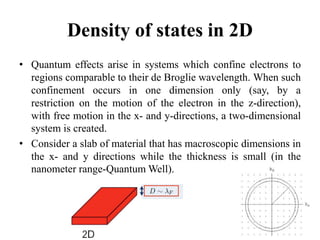 Density of states in 2D
• Quantum effects arise in systems which confine electrons to
regions comparable to their de Broglie wavelength. When such
confinement occurs in one dimension only (say, by a
restriction on the motion of the electron in the z-direction),
with free motion in the x- and y-directions, a two-dimensional
system is created.
• Consider a slab of material that has macroscopic dimensions in
the x- and y directions while the thickness is small (in the
nanometer range-Quantum Well).
6
 