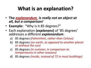 What is an explanation?
• The explanandum is really not an object at
all, but a comparison!
• Example: “Why is it 85 degrees?”
• Each explanation (explanans) of ‘85 degrees’
addresses a different explanandum:
a) 85 degrees (Fahrenheit, rather than Celsius)
b) 85 degrees (on earth, as opposed to another planet
or without the sun)
c) 85 degrees (in summer, in comparison to
temperatures in other seasons)
d) 85 degrees (inside, instead of 72 in most buildings)
 