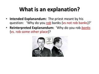 What is an explanation?
• Intended Explanandum: The priest meant by his
question: ‘Why do you rob banks {vs not rob banks}?’
• Reinterpreted Explanandum: ‘Why do you rob banks
{vs. rob some other place}?
 