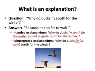 What is an explanation?
• Question: “Why do ducks fly south for the
winter? “
• Answer: “Because its too far to walk.”
– Intended explanandum: Why do ducks fly south for
the winter {vs not migrate south for the winter}?
– Reinterpreted explanandum: Why do ducks fly {vs
walk} south for the winter?
 