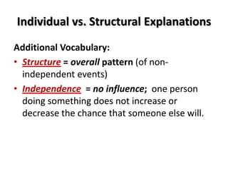 Individual vs. Structural Explanations
Additional Vocabulary:
• Structure = overall pattern (of non-
independent events)
• Independence = no influence; one person
doing something does not increase or
decrease the chance that someone else will.
 