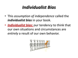 Individualist Bias
• This assumption of independence called the
individualist bias in your book.
• Individualist bias: our tendency to think that
our own situations and circumstances are
entirely a result of our own behavior.
 