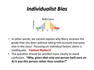 Individualist Bias
• In other words, we cannot explain why Mary receives the
grade that she does without taking into account everyone
else in the class! Focusing on individual factors alone is
inadequate. Context Matters!
• The question should be worded more clearly to avoid
confusion: “Why, given that only one person (will earn an
A) it was this person rather than another?”
 