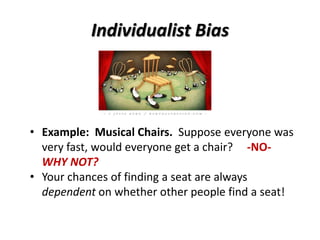 Individualist Bias
• Example: Musical Chairs. Suppose everyone was
very fast, would everyone get a chair? -NO-
WHY NOT?
• Your chances of finding a seat are always
dependent on whether other people find a seat!
 