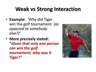 Weak vs Strong Interaction
• Example: ‘Why did Tiger
win the golf tournament (as
opposed to somebody
else?)’
• More precisely stated:
“Given that only one person
can win the golf
tournament, why was it
Tiger?”
 