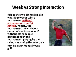 Weak vs Strong Interaction
• Notice that we cannot explain
why Tiger woods wins a
tournament without
presupposing a social
context, namely, the
tournament. Tiger Woods
cannot win a ‘tournament’
without other people
participating in the
tournament, playing by the
rules, sponsoring the event, etc.
• Nor did Tiger Woods invent
golf…
 