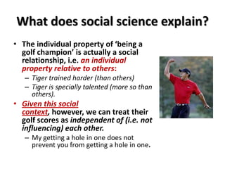 What does social science explain?
• The individual property of ‘being a
golf champion’ is actually a social
relationship, i.e. an individual
property relative to others:
– Tiger trained harder (than others)
– Tiger is specially talented (more so than
others).
• Given this social
context, however, we can treat their
golf scores as independent of (i.e. not
influencing) each other.
– My getting a hole in one does not
prevent you from getting a hole in one.
 