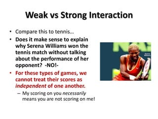 Weak vs Strong Interaction
• Compare this to tennis…
• Does it make sense to explain
why Serena Williams won the
tennis match without talking
about the performance of her
opponent? -NO!-
• For these types of games, we
cannot treat their scores as
independent of one another.
– My scoring on you necessarily
means you are not scoring on me!
 