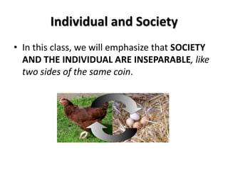 Individual and Society
• In this class, we will emphasize that SOCIETY
AND THE INDIVIDUAL ARE INSEPARABLE, like
two sides of the same coin.
 