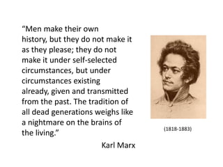 “Men make their own
history, but they do not make it
as they please; they do not
make it under self-selected
circumstances, but under
circumstances existing
already, given and transmitted
from the past. The tradition of
all dead generations weighs like
a nightmare on the brains of
the living.”
Karl Marx
(1818-1883)
 