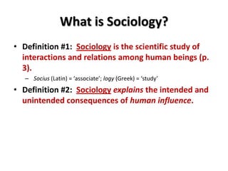 What is Sociology?
• Definition #1: Sociology is the scientific study of
interactions and relations among human beings (p.
3).
– Socius (Latin) = ‘associate’; logy (Greek) = ‘study’
• Definition #2: Sociology explains the intended and
unintended consequences of human influence.
 