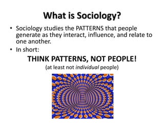 What is Sociology?
• Sociology studies the PATTERNS that people
generate as they interact, influence, and relate to
one another.
• In short:
THINK PATTERNS, NOT PEOPLE!
(at least not individual people)
 