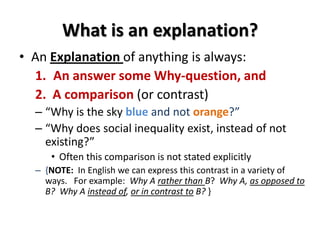 What is an explanation?
• An Explanation of anything is always:
1. An answer some Why-question, and
2. A comparison (or contrast)
– “Why is the sky blue and not orange?”
– “Why does social inequality exist, instead of not
existing?”
• Often this comparison is not stated explicitly
– {NOTE: In English we can express this contrast in a variety of
ways. For example: Why A rather than B? Why A, as opposed to
B? Why A instead of, or in contrast to B? }
 