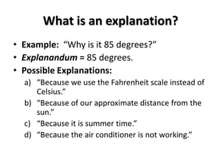 What is an explanation?
• Example: “Why is it 85 degrees?”
• Explanandum = 85 degrees.
• Possible Explanations:
a) “Because we use the Fahrenheit scale instead of
Celsius.”
b) “Because of our approximate distance from the
sun.”
c) “Because it is summer time.”
d) “Because the air conditioner is not working.”
 