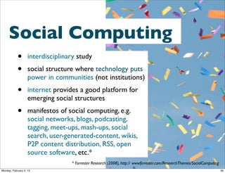 * Forrester Research (2008), http:// wwwforrester.com/ResearchThemes/SocialComputing

Social Computing
•
•

interdisciplinary study

•
•

internet provides a good platform for emerging social structures

social structure where technology puts power in communities (not
institutions)

manifestos of social computing, e.g. social networks, blogs, podcasting,
tagging, meet-ups, mash-ups, social search, user-generated-content,
wikis, P2P content distribution, RSS, open source software, etc.*

Social Web 2014, Lora Aroyo!
Monday, February 3, 14

 