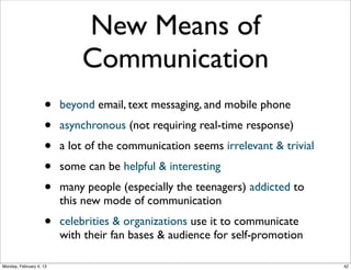 New Form of
Communities

•
•

Social Web sites are in essence online communities

•

Groups around any type of interest, hobby, or
cause, where people can help one another with
information, advice, and personal networks

Groups around a number of natural attributes of
the members, e.g. schools attended, employers,
cities of residence.

Example: the role of communities in “the Arab Spring”
Social Web 2014, Lora Aroyo!

Monday, February 3, 14

 
