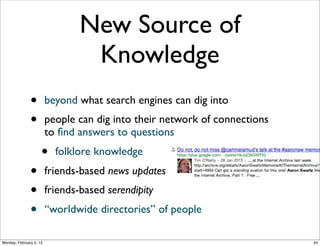 New Source of
Knowledge
•
•
•
•
•

beyond what search engines can dig into
people can dig into their network of connections
to ﬁnd answers to questions

•

folklore knowledge

friends-based news updates
friends-based serendipity
‘‘worldwide directories’’ of people
Social Web 2014, Lora Aroyo!

Monday, February 3, 14

 