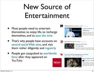 New Source of
Entertainment
•

Most people need to entertain
themselves to enjoy life, to recharge
themselves, and to pass the time

•

That’s why people have accounts on
several social Web sites, and visit
them rather diligently and regularly

•

People got catapulted to worldwide
fame after they appeared on
YouTube
Social Web 2014, Lora Aroyo!

Monday, February 3, 14

 