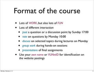 Format of the course
•
•

•

Lots of WORK, but also lots of FUN
Lots of different interaction
post a question or a discussion point by Sunday 17:00
vote on questions by Monday 10:00
discuss on selected topics during lectures on Monday
group work during hands-on sessions
presentations of ﬁnal assignments
Use your own name or VUNetID for identiﬁcation on
the website postings

•
•
•
•
•

Social Web 2014, Lora Aroyo!
Monday, February 3, 14

 