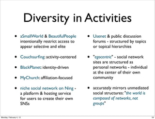 Personal proﬁles
•

Most sites have members create and manage
personal proﬁles

•

Differences in types of information in proﬁles,
ways to control access (privacy)

•
•
•

Archived memories
Impress others
Aggregators, e.g. klout.com

Compare Twitter proﬁle with Facebook proﬁle
Monday, February 4, 13

56

 