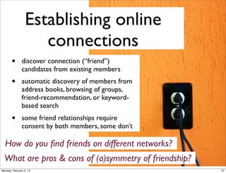Communicating with
online connections
•

Ambient intimacy - “...that you
wouldn’t usually have access to,
because time & space”

•
•

Emotional support
Hanging out virtually

How do Twitter, Facebook and Flickr differer in terms
facilitating communication?
Monday, February 4, 13

59

 