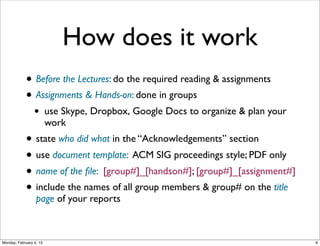 How does it work
• Before the Lectures: do the required reading & assignments
• Assignments & Hands-on: done in groups
•

use Skype, Dropbox, Google Docs to organize & plan your
work

• state who did what in the “Acknowledgements” section
• use document template: ACM SIG proceedings style; PDF only
• name of the ﬁle: [group#]_[handson#]; [group#]_[assignment#]
• include the names of all group members & group# on the title
page of your reports

Social Web 2014, Lora Aroyo!
Monday, February 3, 14

 
