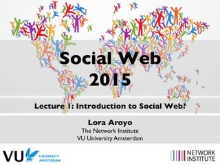 Social Web
2015
Lecture 1: Introduction to Social Web?
Lora Aroyo
The Network Institute
VU University Amsterdam
 