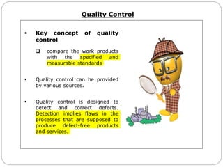 Quality Control
 Key concept of quality
control
 compare the work products
with the specified and
measurable standards
 Quality control can be provided
by various sources.
 Quality control is designed to
detect and correct defects.
Detection implies flaws in the
processes that are supposed to
produce defect-free products
and services.
 