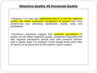 Objective Quality VS Perceived Quality
 However, it is now well established that it is not the objective
quality but rather customers’ perceptions of quality that drive
preferences and, ultimately, satisfaction, loyalty, sales, and
profitability.
 Numerous anecdotes suggest that customer perceptions of
quality do not reflect objective quality. Companies frequently find
that negative perceptions persist even after products perform
well in quality tests. For example it took Google three years after
its launch to be perceived as the superior search engine.
 