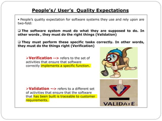People’s/ User’s Quality Expectations
 People’s quality expectation for software systems they use and rely upon are
two-fold:
 The software system must do what they are supposed to do. In
other words , they must do the right things (Validation)
 They must perform these specific tasks correctly. In other words,
they must do the things right (Verification)
Verification --> refers to the set of
activities that ensure that software
correctly implements a specific function.
Validation --> refers to a different set
of activities that ensure that the software
that has been built is traceable to customer
requirements.
 