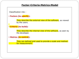 Factor-Criteria-Metrics-Model
Classification into :
 Factors (to specify):
They describe the external view of the software, as viewed
by the users.
 Criteria (to build):
They describe the internal view of the software, as seen by
the developer.
 Metrics (to control):
They are defined and used to provide a scale and method
for measurement.
 