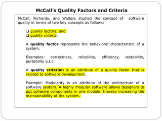 McCall’s Quality Factors and Criteria
McCall, Richards, and Walters studied the concept of software
quality in terms of two key concepts as follows:
 quality factors, and
 quality criteria.
A quality factor represents the behavioral characteristic of a
system.
Examples: correctness, reliability, efficiency, testability,
portability e.t.c
A quality criterion is an attribute of a quality factor that is
related to software development.
Example: Modularity is an attribute of the architecture of a
software system. A highly modular software allows designers to
put cohesive components in one module, thereby increasing the
maintainability of the system.
 